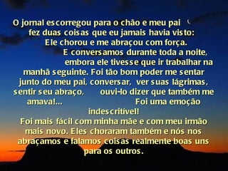 O jornal es corregou para o c hão e meu pai
     fez duas cois as que eu jamais havia vis to:
          E le chorou e me abraç ou c om forç a.
                E convers amos durante toda a noite,
                embora ele tives s e que ir trabalhar na
    manhã s eguinte. Foi tão bom poder me s entar
  junto do meu pai, c onvers ar, ver s uas lágrimas ,
s entir s eu abraç o,     ouvi-lo dizer que também me
    amava!...                        Foi uma emoç ão
                       indes c ritível!
   Foi mais fácil com minha mãe e c om meu irmão
    mais novo. E les c horaram também e nós nos
  abraç amos e falamos c ois as realmente boas uns
                      para os outros .
 