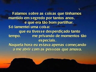 Falamos s obre as cois as que tínhamos
mantido em s egredo por tantos anos ,
          e que era tão bom partilhar.
S ó lamentei uma cois a:
       que eu tives s e des perdiçado tanto
tempo,        me privando de momentos tão
                  es peciais .
Naquela hora eu es tava apenas começando
   a me abrir com as pes s oas que amava.
 