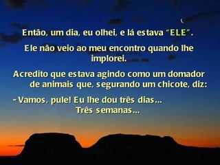 E ntão, um dia, eu olhei, e lá es tava “ E LE ” .
   E le não veio ao meu encontro quando lhe
                    implorei.
A credito que es tava agindo como um domador
    de animais que, s egurando um chicote, diz:
- Vamos , pule! E u lhe dou três dias ...
                Três s emanas ...
 