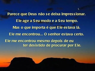 Parece que Deus não s e deixa impres s ionar.
      E le age a S eu modo e a S eu tempo.
    Mas o que importa é que E le es tava lá.
  E le me encontrou... O s enhor es tava certo.
E le me encontrou mes mo depois de eu
          ter des is tido de procurar por E le.
 