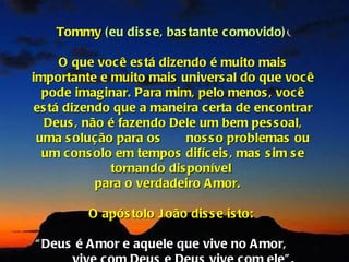 Tommy (eu dis s e, bas tante c omovido)

     O que você es tá dizendo é muito mais
importante e muito mais univers al do que voc ê
  pode imaginar. Para mim, pelo menos , voc ê
es tá dizendo que a maneira c erta de enc ontrar
  Deus , não é fazendo Dele um bem pes s oal,
 uma s olução para os     nos s o problemas ou
  um cons olo em tempos difíc eis , mas s im s e
             tornando dis ponível
           para o verdadeiro A mor.

         O após tolo J oão dis s e is to:

“ Deus é A mor e aquele que vive no A mor,
 