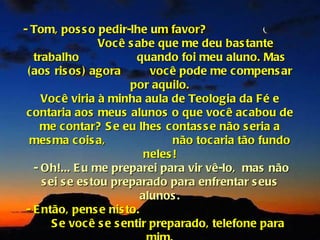 - Tom, pos s o pedir-lhe um favor?
                   Voc ê s abe que me deu bas tante
   trabalho                quando foi meu aluno. Mas
 (aos ris os ) agora          voc ê pode me c ompens ar
                         por aquilo.
     Voc ê viria à minha aula de Teologia da Fé e
 contaria aos meus alunos o que voc ê ac abou de
     me c ontar? S e eu lhes c ontas s e não s eria a
  mes ma cois a,                   não toc aria tão fundo
                             neles !
   - Oh!... E u me preparei para vir vê-lo, mas não
     s ei s e es tou preparado para enfrentar s eus
                            alunos .
 - E ntão, pens e nis to.
        S e voc ê s e s entir preparado, telefone para
 