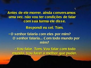 A ntes de ele morrer, ainda convers amos
 uma vez, não vou ter condições de falar
          com s ua turma ele dis s e.
          Res pondi eu s ei, Tom.
- O s enhor falaria com eles por mim?
   O s enhor falaria... C om todo mundo por
                     mim?
   - Vou falar, Tom. Vou falar com todo
  mundo. Vou fazer o melhor que puder.
 
