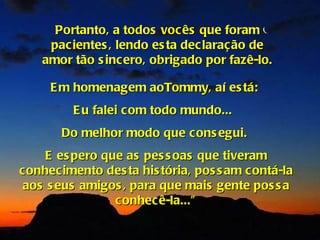 Portanto, a todos vocês que foram
     pacientes , lendo es ta declaração de
    amor tão s incero, obrigado por fazê-lo.

     E m homenagem aoTommy, aí es tá:
         E u falei com todo mundo...
       Do melhor modo que cons egui.
    E es pero que as pes s oas que tiveram
conhecimento des ta his tória, pos s am contá-la
aos s eus amigos , para que mais gente pos s a
                conhecê-la...”
 