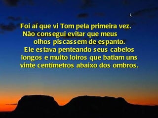 Foi aí que vi Tom pela primeira vez.
 Não cons egui evitar que meus
     olhos pis cas s em de es panto.
 E le es tava penteando s eus cabelos
longos e muito loiros que batiam uns
vinte centímetros abaixo dos ombros .
 