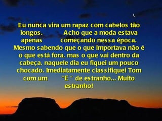 E u nunca vira um rapaz com cabelos tão
  longos .         A cho que a moda es tava
   apenas        c omeçando nes s a época.
Mes mo s abendo que o que importava não é
  o que es tá fora, mas o que vai dentro da
  cabeça, naquele dia eu fiquei um pouco
 chocado. Imediatamente clas s ifiquei Tom
    com um       “ E ” de es tranho... Muito
                   es tranho!
 