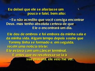 E u deixei que ele s e afas tas s e um
              pouc o e falei, bem alto:
 - E u não ac redito que voc ê c ons iga enc ontrar
Deus , mas tenho abs oluta c erteza de que
                 E le o enc ontrará um dia.
 E le deu de ombros e foi embora da minha s ala e
da minha vida. A lgum tempo depois s oube que
  Tommy tinha s e formado e, em s eguida,
 recebi uma notíc ia tris te:
E le es tava com um c âncer terminal.
     E antes que eu res olves s e s e ia à
              s ua proc ura, ele veio me ver.
 