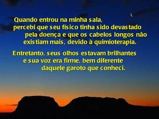 Quando entrou na minha s ala,
percebi que s eu fís ic o tinha s ido devas tado
    pela doença e que os cabelos longos não
   exis tiam mais , devido à quimioterapia.
E ntretanto, s eus olhos es tavam brilhantes
    e s ua voz era firme, bem diferente
           daquele garoto que conheci.
 