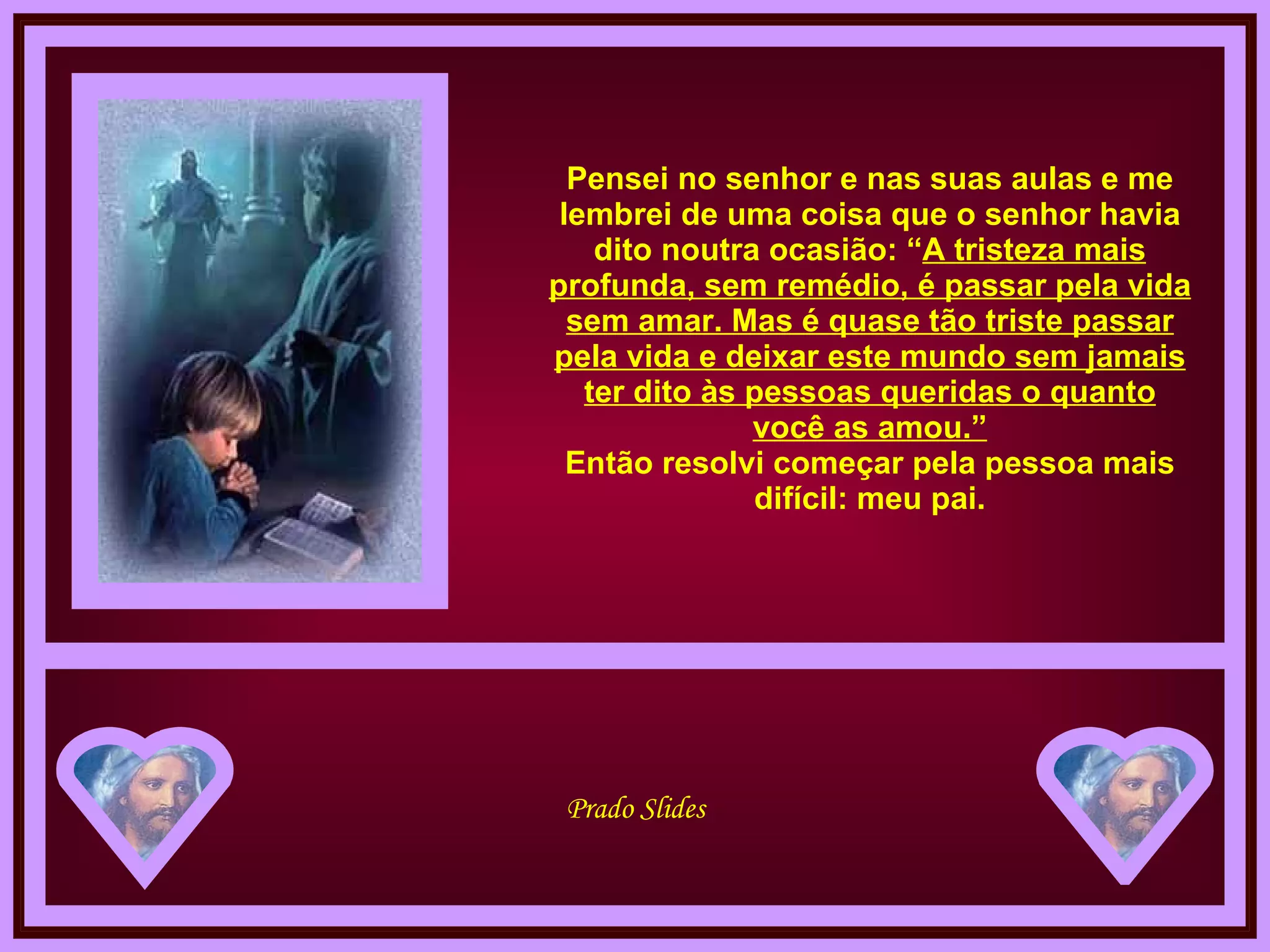 Pensei no senhor e nas suas aulas e me lembrei de uma coisa que o senhor havia dito noutra ocasião: “ A tristeza mais profunda, sem remédio, é passar pela vida sem amar. Mas é quase tão triste passar pela vida e deixar este mundo sem jamais ter dito às pessoas queridas o quanto você as amou.” Então resolvi começar pela pessoa mais difícil: meu pai. 