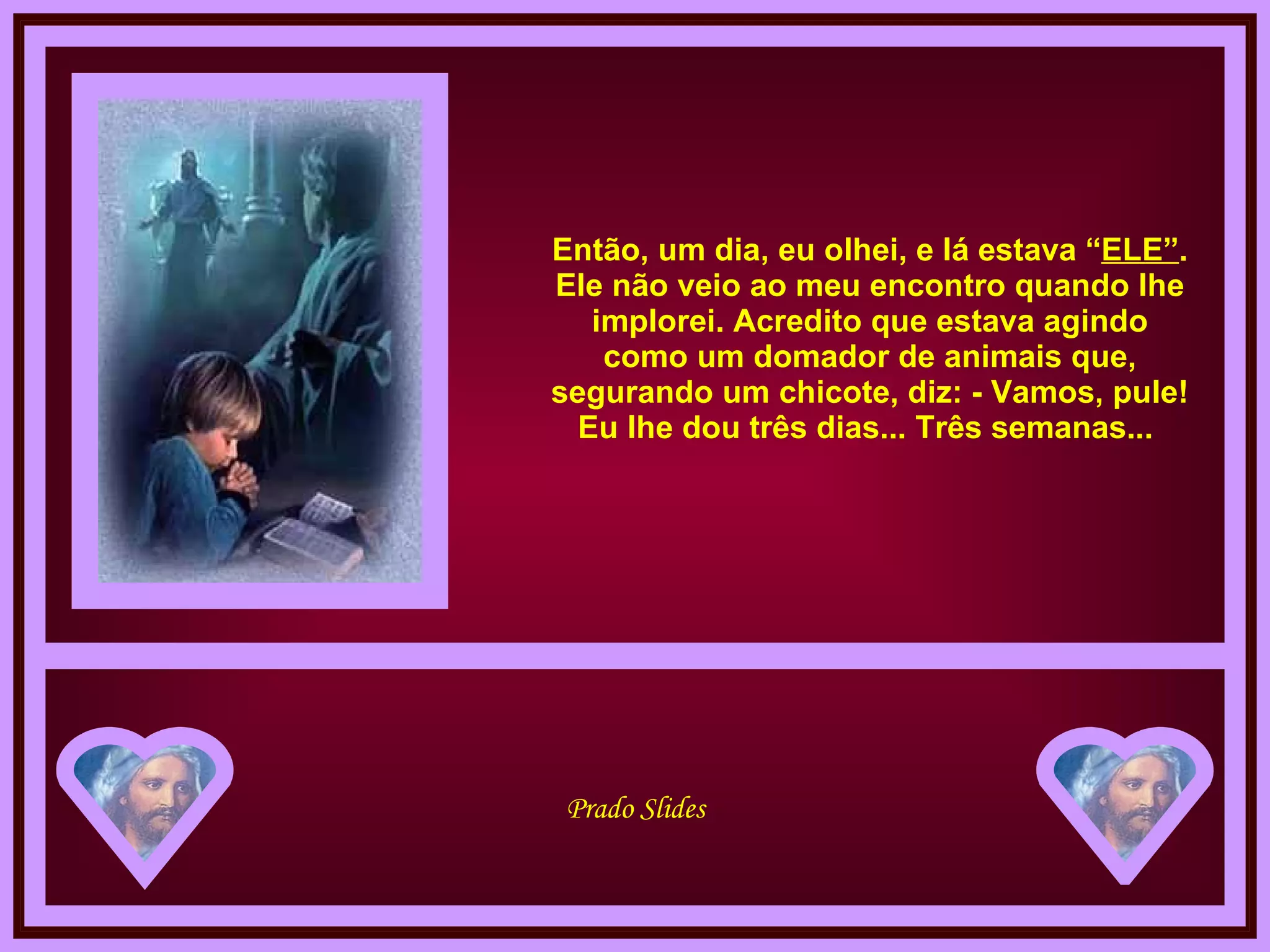 Então, um dia, eu olhei, e lá estava “ ELE” . Ele não veio ao meu encontro quando lhe implorei. Acredito que estava agindo como um domador de animais que, segurando um chicote, diz: - Vamos, pule! Eu lhe dou três dias... Três semanas...  