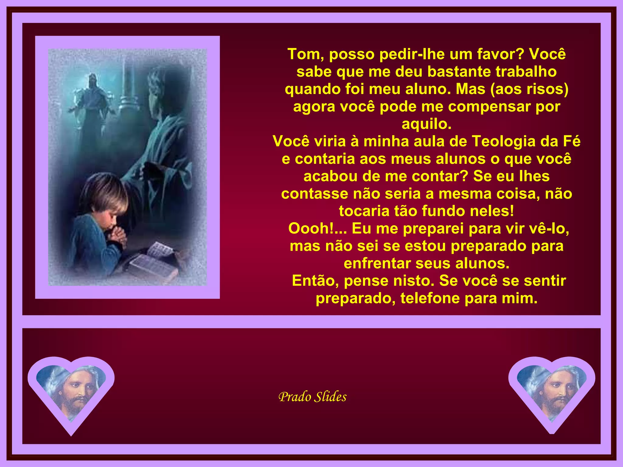 Tom, posso pedir-lhe um favor? Você sabe que me deu bastante trabalho quando foi meu aluno. Mas (aos risos) agora você pode me compensar por aquilo. Você viria à minha aula de Teologia da Fé e contaria aos meus alunos o que você acabou de me contar? Se eu lhes contasse não seria a mesma coisa, não tocaria tão fundo neles!  Oooh!... Eu me preparei para vir vê-lo, mas não sei se estou preparado para enfrentar seus alunos.  Então, pense nisto. Se você se sentir preparado, telefone para mim. 