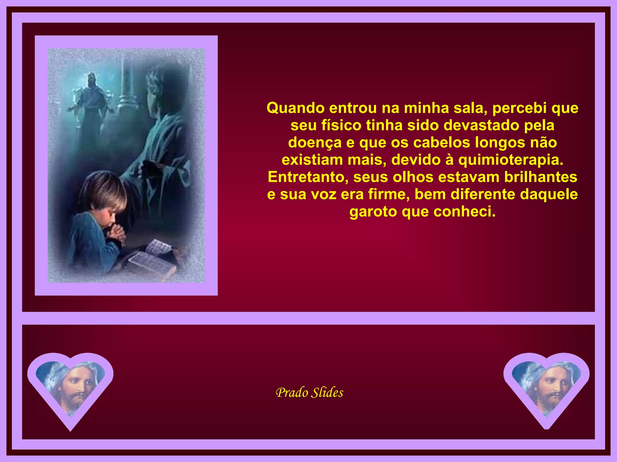 Quando entrou na minha sala, percebi que seu físico tinha sido devastado pela doença e que os cabelos longos não existiam mais, devido à quimioterapia. Entretanto, seus olhos estavam brilhantes e sua voz era firme, bem diferente daquele garoto que conheci. 