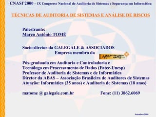 Palestrante: Marco Antônio TOMÉ Setembro/2000 CNASI’2000   – IX Congresso Nacional de Auditoria de Sistemas e Segurança em Informática TÉCNICAS DE AUDITORIA DE SISTEMAS E ANÁLISE DE RISCOS Sócio-diretor da GALEGALE & ASSOCIADOS   Empresa membro da Pós-graduado em Auditoria e Controladoria e  Tecnólogo em Processamento de Dados (Fatec-Unesp) Professor de Auditoria de Sistemas e de Informática Diretor da ABAS – Associação Brasileira de Auditores de Sistemas Atuação: Informática (25 anos) e Auditoria de Sistemas (18 anos) matome @ galegale.com.br Fone: (11) 3862.6069 