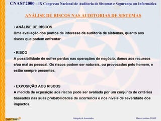 ANÁLISE DE RISCOS NAS AUDITORIAS DE SISTEMAS EXPOSIÇÃO AOS RISCOS A medida de exposição aos riscos pode ser avaliada por um conjunto de critérios baseados nas suas probabilidades de ocorrência e nos níveis de severidade dos impactos.  RISCO A possibilidade de sofrer perdas nas operações de negócio, danos aos recursos e/ou mal às pessoal. Os riscos podem ser naturais, ou provocados pelo homem, e estão sempre presentes. ANÁLISE DE RISCOS Uma avaliação dos pontos de interesse da auditoria de sistemas, quanto aos riscos que podem enfrentar. 