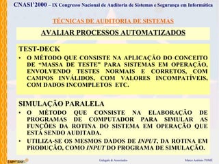 TÉCNICAS DE AUDITORIA DE SISTEMAS AVALIAR PROCESSOS AUTOMATIZADOS TEST-DECK O MÉTODO  QUE CONSISTE  N A APLICAÇÃO DO  CONCEITO DE “MASSA DE TESTE”  PARA SISTEMAS EM OPERAÇÃO, ENVOLVENDO TESTES  NORMAIS E CORRET O S, COM CAMPOS INVÁLIDOS,  COM VALORES  INCOMPATÍVEIS,  COM DADOS  INCOMPLET O S   ETC. SIMULAÇÃO PARALELA O MÉTODO  QUE  CONSISTE NA ELABORAÇÃO DE PROGRAMA S  DE COMPUTADOR PARA SIMULAR AS FUNÇÕES DA ROTINA DO SISTEMA  EM OPERAÇÃO  QUE ESTÁ SENDO AUDITADA. UTILIZA-SE OS MESMOS DADOS DE  INPUT ,  DA ROTINA  EM PRODUÇÃO , COMO  INPUT  DO PROGRAMA DE SIMULAÇÃO. 