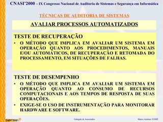 TÉCNICAS DE AUDITORIA DE SISTEMAS AVALIAR PROCESSOS AUTOMATIZADOS TEST E  DE  RECUPERAÇÃO O MÉTODO  QUE  IMPLICA  EM AVALIAR UM SISTEMA EM OPERAÇÃO QUANTO AOS PROCEDIMENTOS, MANUAIS E/OU AUTOMÁTICOS, DE RECUPERAÇÃO E RETOMADA DO PROCESSAMENTO, EM SITUAÇÕES DE FALHAS . TESTE DE DESEMPENHO O MÉTODO  QUE  IMPLICA  EM AVALIAR UM SISTEMA EM OPERAÇÃO QUANTO AO CONSUMO DE RECURSOS COMPUTACIONAIS E AOS TEMPOS DE RESPOSTA DE SUAS OPERAÇÕES . EXIGE-SE O USO DE INSTRUMENTAÇÃO PARA MONITORAR HARDWARE E SOFTWARE . 