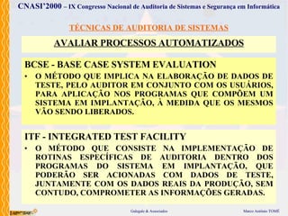 TÉCNICAS DE AUDITORIA DE SISTEMAS AVALIAR PROCESSOS AUTOMATIZADOS BCSE - BASE CASE SYSTEM EVALUATION O MÉTODO  QUE IMPLICA  NA  ELABORAÇÃO  DE DADOS DE TESTE, PELO AUDITOR EM CONJUNTO COM OS USUÁRIOS,  PARA  APLICAÇÃO  N OS PROGRAMAS QUE COMPÕEM  UM  SISTEMA  EM IMPLANTAÇÃO , À MEDIDA QUE OS MESMOS VÃO SENDO LIBERADOS. ITF - INTEGRATED TEST FACILITY O MÉTODO  QUE  CONSISTE NA IMPLEMENTAÇÃO DE ROTINAS ESPECÍFICAS DE AUDITORIA DENTRO DOS PROGRAMAS DO SISTEMA  EM IMPLANTAÇÃO , QUE PODERÃO SER ACIONADAS COM DADOS DE TESTE, JUNTAMENTE COM OS DADOS REAIS DA PRODUÇÃO, SEM CONTUDO, COMPROMETER AS INFORMAÇÕES GERADAS. 