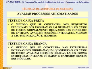 TÉCNICAS DE AUDITORIA DE SISTEMAS AVALIAR PROCESSOS AUTOMATIZADOS TEST E DE CAIXA PRETA O MÉTODO  QUE SE CONCENTRA NOS REQUISITOS FUNCIONAIS DOS PROGRAMAS EM OPERAÇÃO. OS CASOS DE TESTES, NORMALMENTE DERIVADOS DAS CONDIÇÕES DE ENTRADA, AVALIAM FUNÇÕES, INTERFACES, ACESSOS A B.D., INICIALIZAÇÃO E TÉRMINO . TESTE DE CAIXA BRANCA O MÉTODO  QUE SE CONCENTRA NAS ESTRUTURAS INTERNAS DOS PROGRAMAS EM CONSTRUÇÃO. OS CASOS DE TESTES AVALIAM DECISÕES LÓGICAS, LAÇOS ( LOOPS ), ESTRUTURAS INTERNAS DE DADOS E CAMINHOS DENTRO DOS MÓDULOS.  