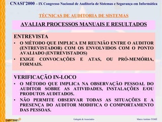 TÉCNICAS DE AUDITORIA DE SISTEMAS AVALIAR PROCESSOS  MANUAIS E RESULTADOS ENTREVISTA O MÉTODO  QUE  IMPLICA  EM REUNIÃO ENTRE O AUDITOR (ENTREVISTADOR) COM OS ENVOLVIDOS COM O PONTO AVALIADO (ENTREVISTADOS) EXIGE CONVOCAÇÕES E ATAS, OU PRÓ-MEMÓRIA, FORMAIS . VERIFICAÇÃO IN-LOCO O MÉTODO  QUE  IMPLICA  NA OBSERVAÇÃO PESSOAL DO AUDITOR SOBRE AS ATIVIDADES, INSTALAÇÕES E/OU PRODUTOS AUDITADOS. NÃO PERMITE OBSERVAR TODAS AS SITUAÇÕES E A PRESENÇA DO AUDITOR MODIFICA O COMPORTAMENTO DAS PESSOAS . 