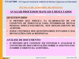 TÉCNICAS DE AUDITORIA DE SISTEMAS AVALIAR PROCESSOS  MANUAIS E RESULTADOS QUESTIONÁRIO O MÉTODO  QUE  IMPLICA  NA ELABORAÇÃO DE UM CONJUNTO DE PERGUNTAS PARA INTERROGAR MUITAS PESSOAS SIMULTANEAMENTE, SEM DESLOCAMENTO DO AUDITOR.  EXIGE CONTROLE DOS QUESTIONÁRIOS ENVIADOS E DAS DEVOLUÇÕES COM AS RESPOSTAS . ANÁLISE DE DOCUMENTO O MÉTODO  QUE  CONSISTE  EM ESTUDAR E ANALISAR O CONTEÚDO DE DOCUMENTAÇÕES SOBRE O ASSUNTO E/OU O SOBRE O OBJETO DA AUDITORIA . 