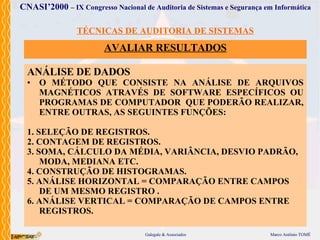 TÉCNICAS DE AUDITORIA DE SISTEMAS AVALIAR  RESULTADOS ANÁLISE DE DADOS O MÉTODO  QUE  CONSISTE NA ANÁLISE DE ARQUIVO S  MAGNÉTICO S  ATRAVÉS  DE SOFTWARE ESPECÍFICOS   OU  PROGRAMA S  DE COMPUTADOR   QUE  PODERÃO  REALIZAR ,  ENTRE OUTRAS, AS SEGUINTES FUNÇÕES: 1. SELEÇÃO DE REGISTROS. 2. CONTAGEM DE REGISTROS. 3. SOMA, CÁLCULO DA MÉDIA, VARIÂNCIA, DESVIO PADRÃO,   MODA, MEDIANA ETC. 4.   CONSTRUÇÃO DE HISTOGRAMAS. 5. ANÁLISE HORIZONTAL  =  COMPARAÇÃO ENTRE CAMPOS DE UM MESMO REGISTRO . 6. ANÁLISE VERTICAL  =  COMPARAÇÃO DE CAMPOS ENTRE REGISTROS. 