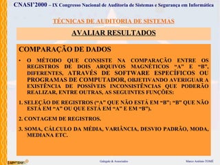 TÉCNICAS DE AUDITORIA DE SISTEMAS AVALIAR  RESULTADOS COMPARAÇÃO DE DADOS O MÉTODO  QUE  CONSISTE NA COMPARAÇÃO ENTRE OS REGISTROS DE DOIS ARQUIVOS MAGNÉTICOS “A” E “B”, DIFERENTES,  ATRAVÉS  DE SOFTWARE ESPECÍFICOS   OU  PROGRAMA S  DE COMPUTADOR ,  OBJETIVANDO  AVERIGUAR A EXISTÊNCIA DE POSSÍVEIS INCONSISTÊNCIAS   QUE  PODERÃO  REALIZAR ,  ENTRE OUTRAS, AS SEGUINTES FUNÇÕES: 1. SELEÇÃO DE REGISTROS   (“A” QUE NÃO ESTÁ EM “B”; “B” QUE NÃO ESTÁ EM “A”  O U QUE ESTÁ EM “A” E EM “B”). 2. CONTAGEM DE REGISTROS. 3. SOMA, CÁLCULO DA MÉDIA, VARIÂNCIA, DESVIO PADRÃO, MODA, MEDIANA   ETC. 