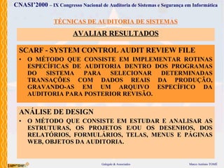 TÉCNICAS DE AUDITORIA DE SISTEMAS AVALIAR  RESULTADOS SCARF - SYSTEM CONTROL AUDIT REVIEW FILE O MÉTODO  QUE  CONSISTE EM IMPLEMENTAR ROTINAS ESPECÍFICAS DE AUDITORIA DENTRO DOS PROGRAMAS DO SISTEMA PARA SELECIONAR DETERMINADAS TRANSAÇÕES COM DADOS REAIS DA PRODUÇÃO, GRAVANDO-AS EM UM ARQUIVO ESPECÍFICO DA AUDITORIA PARA POSTERIOR REVISÃO. ANÁLISE DE DESIGN O MÉTODO  QUE  CONSISTE  EM ESTUDAR E ANALISAR AS ESTRUTURAS, OS PROJETOS E/OU OS DESENHOS, DOS RELATÓRIOS, FORMULÁRIOS, TELAS, MENUS E PÁGINAS WEB, OBJETOS DA AUDITORIA . 