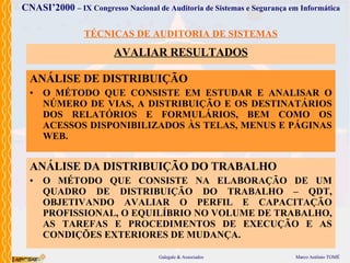 TÉCNICAS DE AUDITORIA DE SISTEMAS AVALIAR  RESULTADOS ANÁLISE DE DISTRIBUIÇÃO O MÉTODO  QUE  CONSISTE  EM ESTUDAR E ANALISAR O NÚMERO DE VIAS, A DISTRIBUIÇÃO E OS DESTINATÁRIOS DOS RELATÓRIOS E FORMULÁRIOS, BEM COMO OS ACESSOS DISPONIBILIZADOS ÀS TELAS, MENUS E PÁGINAS WEB . ANÁLISE DA DISTRIBUIÇÃO DO TRABALHO O MÉTODO  QUE  CONSISTE NA ELABORAÇÃO DE UM  QUADRO DE DISTRIBUIÇÃO DO TRABALHO – QDT, OBJETIVANDO AVALIAR O PERFIL E CAPACITAÇÃO PROFISSIONAL, O EQUILÍBRIO NO VOLUME DE TRABALHO, AS TAREFAS E PROCEDIMENTOS DE EXECUÇÃO E AS CONDIÇÕES EXTERIORES DE MUDANÇA . 