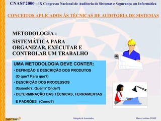 CONCEITOS APLICADOS ÀS TÉCNICAS DE AUDITORIA DE SISTEMAS METODOLOGIA : SISTEMÁTICA PARA ORGANIZAR, EXECUTAR E CONTROLAR UM TRABALHO UMA METODOLOGIA DEVE CONTER: DEFINIÇÃO E DESCRIÇÃO DOS PRODUTOS (O que? Para que?) DESCRIÇÃO DOS PROCESSOS (Quando?, Quem? Onde?) DETERMINAÇÃO DAS TÉCNICAS, FERRAMENTAS E PADRÕES   (Como?) 