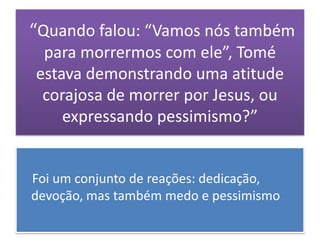 “Quando falou: “Vamos nós também
 para morrermos com ele”, Tomé
estava demonstrando uma atitude
 corajosa de morrer por Jesus, ou
    expressando pessimismo?”


Foi um conjunto de reações: dedicação,
devoção, mas também medo e pessimismo
 