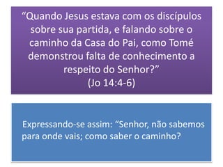 “Quando Jesus estava com os discípulos
  sobre sua partida, e falando sobre o
 caminho da Casa do Pai, como Tomé
 demonstrou falta de conhecimento a
         respeito do Senhor?”
              (Jo 14:4-6)


Expressando-se assim: “Senhor, não sabemos
para onde vais; como saber o caminho?
 