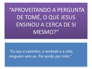 “APROVEITANDO A PERGUNTA
   DE TOMÉ, O QUE JESUS
  ENSINOU A CERCA DE SI
        MESMO?”


“Eu sou o caminho, a verdade e a vida,
ninguém vem ao Pai senão por mim.”
 