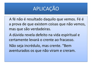APLICAÇÃO
A fé não é resultado daquilo que vemos. Fé é
a prova de que existem coisas que não vemos,
mas que são verdadeiras.
A dúvida revela defeito na vida espiritual e
certamente levará o crente ao fracasso.
Não seja incrédulo, mas crente. “Bem
aventurados os que não viram e creram.
 