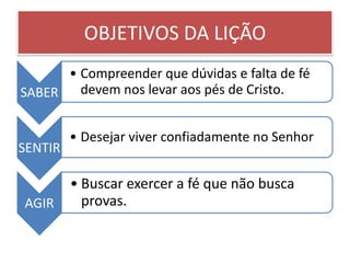 OBJETIVOS DA LIÇÃO
      • Compreender que dúvidas e falta de fé
SABER   devem nos levar aos pés de Cristo.


         • Desejar viver confiadamente no Senhor
SENTIR

         • Buscar exercer a fé que não busca
AGIR       provas.
 