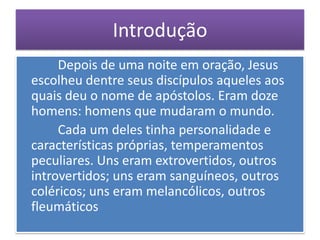 Introdução
     Depois de uma noite em oração, Jesus
escolheu dentre seus discípulos aqueles aos
quais deu o nome de apóstolos. Eram doze
homens: homens que mudaram o mundo.
     Cada um deles tinha personalidade e
características próprias, temperamentos
peculiares. Uns eram extrovertidos, outros
introvertidos; uns eram sanguíneos, outros
coléricos; uns eram melancólicos, outros
fleumáticos
 