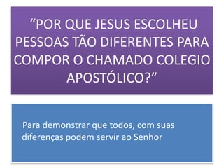 “POR QUE JESUS ESCOLHEU
PESSOAS TÃO DIFERENTES PARA
COMPOR O CHAMADO COLEGIO
       APOSTÓLICO?”


 Para demonstrar que todos, com suas
 diferenças podem servir ao Senhor
 