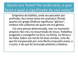 Originário da Galiléia, onde era pescador por
profissão; Seu nome tanto em aramaico (Tomé)
quanto em grego (Dídimo) significava “gêmeo”,
embora não saibamos de quem ele era gêmeo.
   Foi uma pessoa determinada, mas no momento
propício não creu na ressurreição de Jesus; Trabalhou
pregando o evangelho na Síria, na Pártia, na Pérsia e
na Índia; Sobre sua morte há duas versões, uma diz
que foi traspassado por uma flecha enquanto orava, e
a outra, é de que foi torturado próximo a Madras.
 