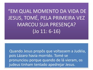 “EM QUAL MOMENTO DA VIDA DE
JESUS, TOMÉ, PELA PRIMEIRA VEZ
    MARCOU SUA PRESENÇA?
          (Jo 11: 6-16)


Quando Jesus propôs que voltassem a Judéia,
pois Lázaro havia morrido. Tomé se
pronunciou porque quando de lá vieram, os
judeus tinham tentado apedrejar Jesus.
 