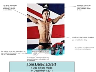It show that if used this then this is what
you will look like tom Daley
Background is the uk flag
to show he to that tom
Daley love the uk and so
do aides
Tom Daley as sin this think that ice dive is the
best product on the market he used it every day
if he got it then used shod to
Look like he about to take
a dive to show he cool
about it that is because
he used addidas
He wearing the swimming trunks so they
are used in the same prod duck and that
he love adidas
The 3 prod duck are like fist second and
third in the same as the Olympics
Tom Daley advert
It was in hello maize
In December 4 2011
 