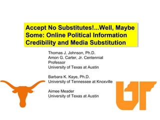 Accept No Substitutes!...Well, MaybeAccept No Substitutes!...Well, Maybe
Some: Online Political InformationSome: Online Political Information
Credibility and Media SubstitutionCredibility and Media Substitution
Accept No Substitutes!...Well, MaybeAccept No Substitutes!...Well, Maybe
Some: Online Political InformationSome: Online Political Information
Credibility and Media SubstitutionCredibility and Media Substitution
Thomas J. Johnson, Ph.D.
Amon G. Carter, Jr. Centennial
Professor
University of Texas at Austin
Barbara K. Kaye, Ph.D.
University of Tennessee at Knoxville
Aimee Meader
University of Texas at Austin
 