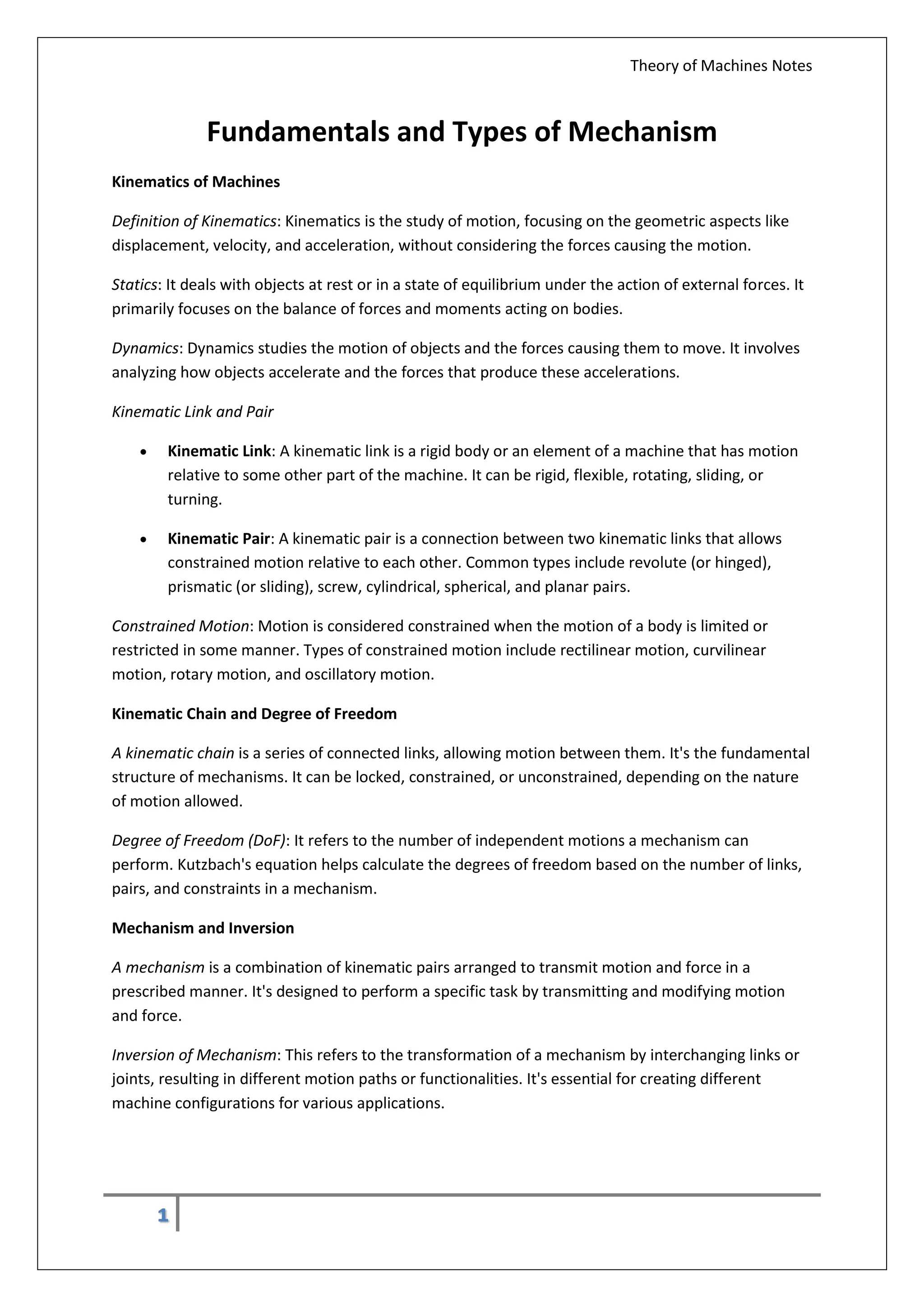 Theory of Machines Notes
1
Fundamentals and Types of Mechanism
Kinematics of Machines
Definition of Kinematics: Kinematics is the study of motion, focusing on the geometric aspects like
displacement, velocity, and acceleration, without considering the forces causing the motion.
Statics: It deals with objects at rest or in a state of equilibrium under the action of external forces. It
primarily focuses on the balance of forces and moments acting on bodies.
Dynamics: Dynamics studies the motion of objects and the forces causing them to move. It involves
analyzing how objects accelerate and the forces that produce these accelerations.
Kinematic Link and Pair
 Kinematic Link: A kinematic link is a rigid body or an element of a machine that has motion
relative to some other part of the machine. It can be rigid, flexible, rotating, sliding, or
turning.
 Kinematic Pair: A kinematic pair is a connection between two kinematic links that allows
constrained motion relative to each other. Common types include revolute (or hinged),
prismatic (or sliding), screw, cylindrical, spherical, and planar pairs.
Constrained Motion: Motion is considered constrained when the motion of a body is limited or
restricted in some manner. Types of constrained motion include rectilinear motion, curvilinear
motion, rotary motion, and oscillatory motion.
Kinematic Chain and Degree of Freedom
A kinematic chain is a series of connected links, allowing motion between them. It's the fundamental
structure of mechanisms. It can be locked, constrained, or unconstrained, depending on the nature
of motion allowed.
Degree of Freedom (DoF): It refers to the number of independent motions a mechanism can
perform. Kutzbach's equation helps calculate the degrees of freedom based on the number of links,
pairs, and constraints in a mechanism.
Mechanism and Inversion
A mechanism is a combination of kinematic pairs arranged to transmit motion and force in a
prescribed manner. It's designed to perform a specific task by transmitting and modifying motion
and force.
Inversion of Mechanism: This refers to the transformation of a mechanism by interchanging links or
joints, resulting in different motion paths or functionalities. It's essential for creating different
machine configurations for various applications.
 