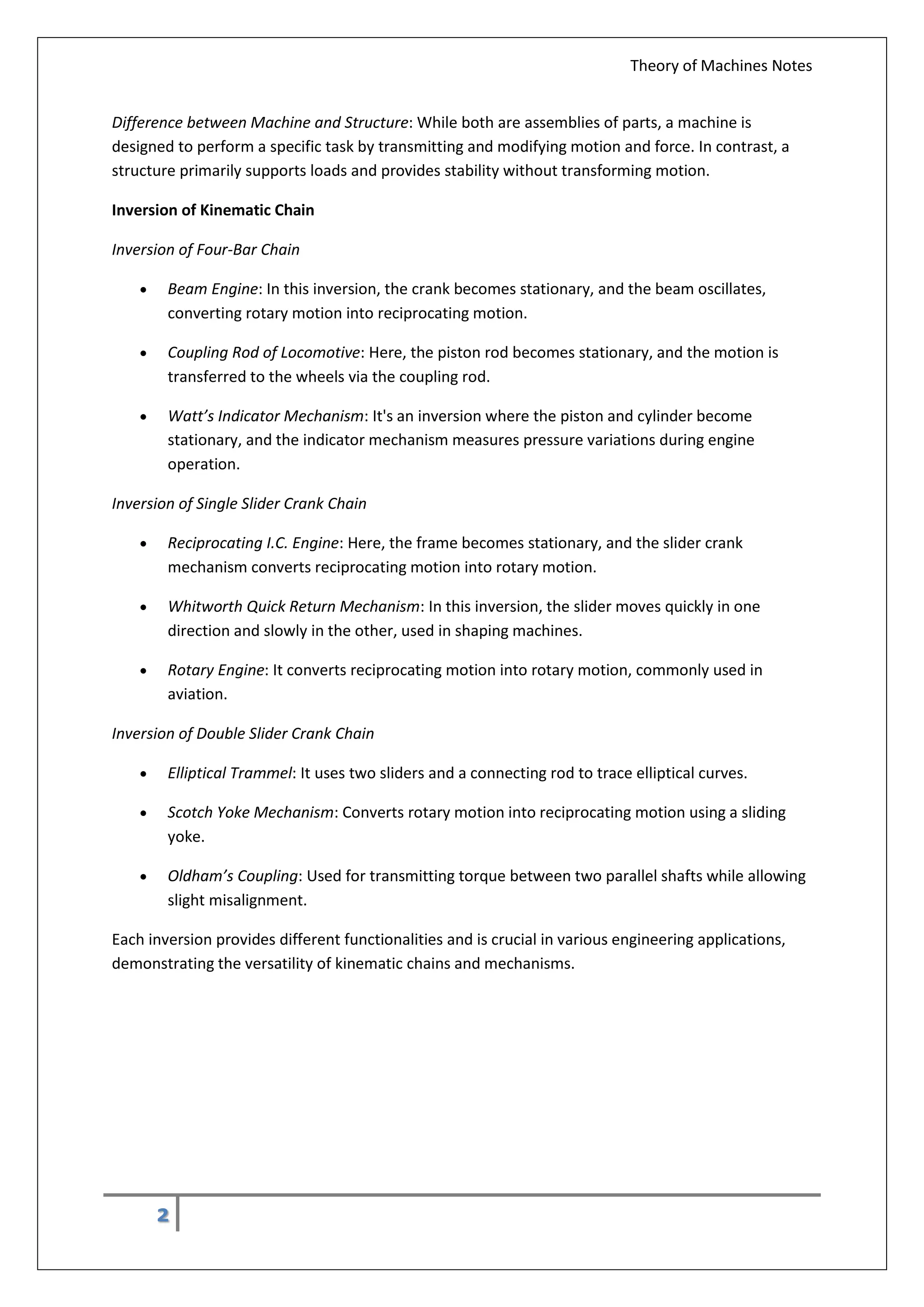 Theory of Machines Notes
2
Difference between Machine and Structure: While both are assemblies of parts, a machine is
designed to perform a specific task by transmitting and modifying motion and force. In contrast, a
structure primarily supports loads and provides stability without transforming motion.
Inversion of Kinematic Chain
Inversion of Four-Bar Chain
 Beam Engine: In this inversion, the crank becomes stationary, and the beam oscillates,
converting rotary motion into reciprocating motion.
 Coupling Rod of Locomotive: Here, the piston rod becomes stationary, and the motion is
transferred to the wheels via the coupling rod.
 Watt’s Indicator Mechanism: It's an inversion where the piston and cylinder become
stationary, and the indicator mechanism measures pressure variations during engine
operation.
Inversion of Single Slider Crank Chain
 Reciprocating I.C. Engine: Here, the frame becomes stationary, and the slider crank
mechanism converts reciprocating motion into rotary motion.
 Whitworth Quick Return Mechanism: In this inversion, the slider moves quickly in one
direction and slowly in the other, used in shaping machines.
 Rotary Engine: It converts reciprocating motion into rotary motion, commonly used in
aviation.
Inversion of Double Slider Crank Chain
 Elliptical Trammel: It uses two sliders and a connecting rod to trace elliptical curves.
 Scotch Yoke Mechanism: Converts rotary motion into reciprocating motion using a sliding
yoke.
 Oldham’s Coupling: Used for transmitting torque between two parallel shafts while allowing
slight misalignment.
Each inversion provides different functionalities and is crucial in various engineering applications,
demonstrating the versatility of kinematic chains and mechanisms.
 