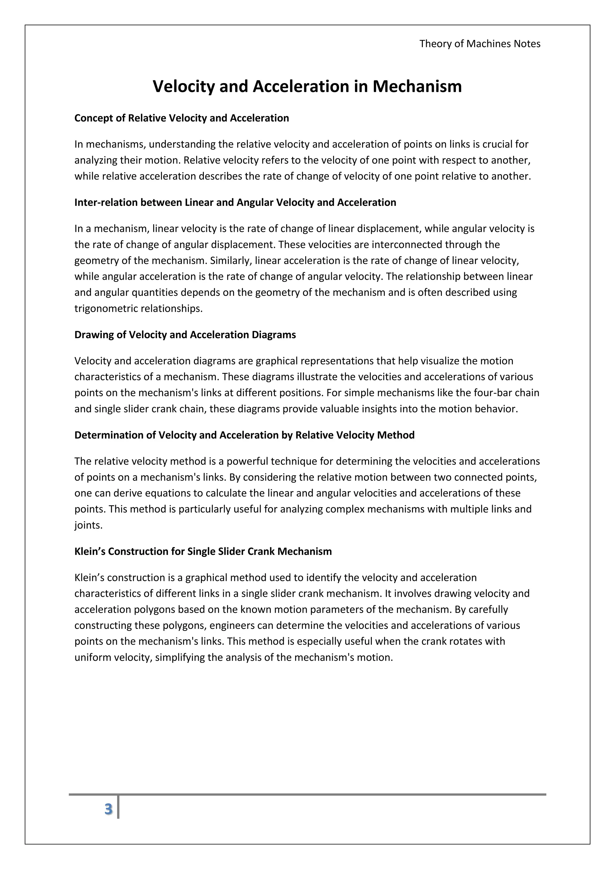 Theory of Machines Notes
3
Velocity and Acceleration in Mechanism
Concept of Relative Velocity and Acceleration
In mechanisms, understanding the relative velocity and acceleration of points on links is crucial for
analyzing their motion. Relative velocity refers to the velocity of one point with respect to another,
while relative acceleration describes the rate of change of velocity of one point relative to another.
Inter-relation between Linear and Angular Velocity and Acceleration
In a mechanism, linear velocity is the rate of change of linear displacement, while angular velocity is
the rate of change of angular displacement. These velocities are interconnected through the
geometry of the mechanism. Similarly, linear acceleration is the rate of change of linear velocity,
while angular acceleration is the rate of change of angular velocity. The relationship between linear
and angular quantities depends on the geometry of the mechanism and is often described using
trigonometric relationships.
Drawing of Velocity and Acceleration Diagrams
Velocity and acceleration diagrams are graphical representations that help visualize the motion
characteristics of a mechanism. These diagrams illustrate the velocities and accelerations of various
points on the mechanism's links at different positions. For simple mechanisms like the four-bar chain
and single slider crank chain, these diagrams provide valuable insights into the motion behavior.
Determination of Velocity and Acceleration by Relative Velocity Method
The relative velocity method is a powerful technique for determining the velocities and accelerations
of points on a mechanism's links. By considering the relative motion between two connected points,
one can derive equations to calculate the linear and angular velocities and accelerations of these
points. This method is particularly useful for analyzing complex mechanisms with multiple links and
joints.
Klein’s Construction for Single Slider Crank Mechanism
Klein’s construction is a graphical method used to identify the velocity and acceleration
characteristics of different links in a single slider crank mechanism. It involves drawing velocity and
acceleration polygons based on the known motion parameters of the mechanism. By carefully
constructing these polygons, engineers can determine the velocities and accelerations of various
points on the mechanism's links. This method is especially useful when the crank rotates with
uniform velocity, simplifying the analysis of the mechanism's motion.
 