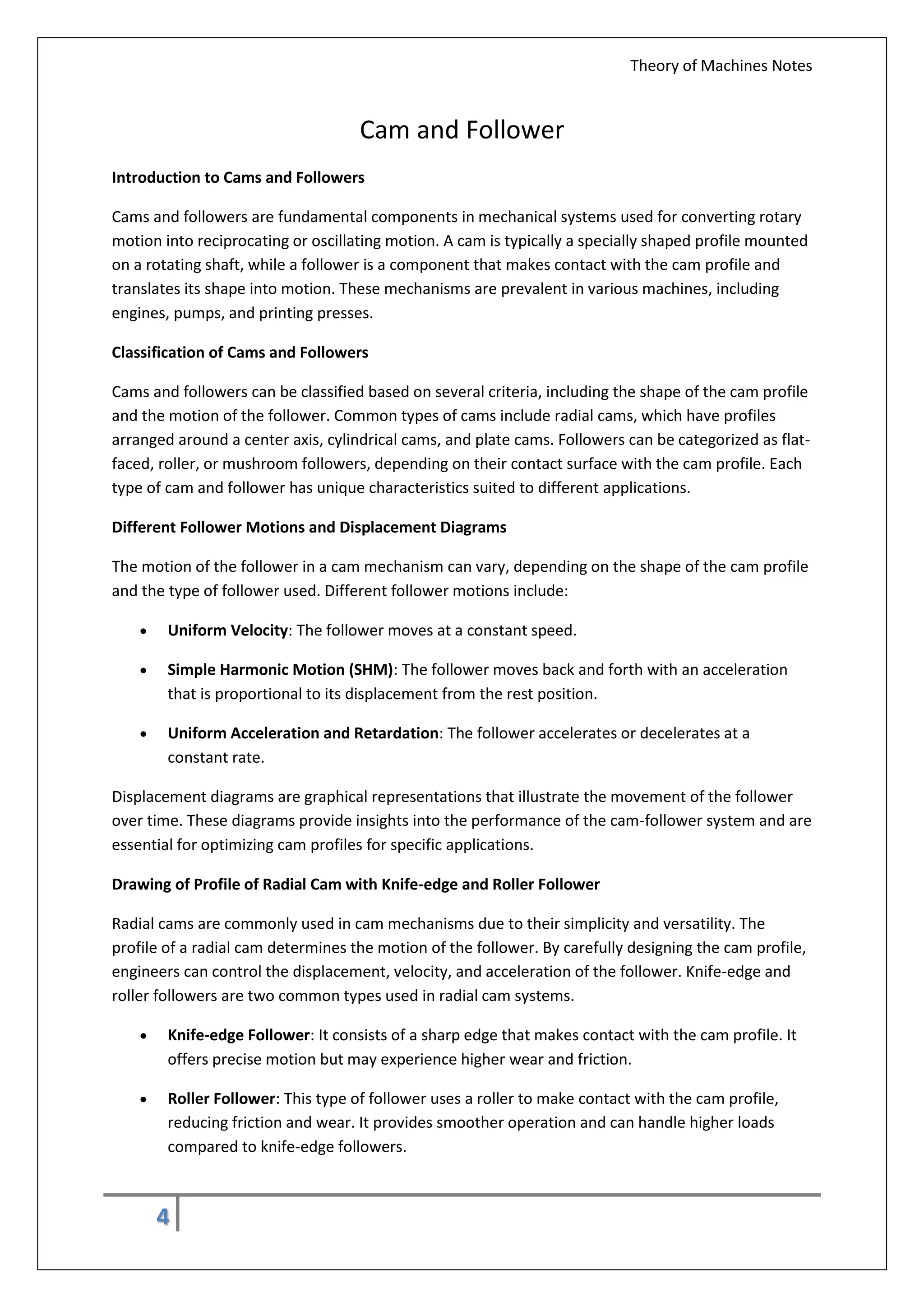 Theory of Machines Notes
4
Cam and Follower
Introduction to Cams and Followers
Cams and followers are fundamental components in mechanical systems used for converting rotary
motion into reciprocating or oscillating motion. A cam is typically a specially shaped profile mounted
on a rotating shaft, while a follower is a component that makes contact with the cam profile and
translates its shape into motion. These mechanisms are prevalent in various machines, including
engines, pumps, and printing presses.
Classification of Cams and Followers
Cams and followers can be classified based on several criteria, including the shape of the cam profile
and the motion of the follower. Common types of cams include radial cams, which have profiles
arranged around a center axis, cylindrical cams, and plate cams. Followers can be categorized as flat-
faced, roller, or mushroom followers, depending on their contact surface with the cam profile. Each
type of cam and follower has unique characteristics suited to different applications.
Different Follower Motions and Displacement Diagrams
The motion of the follower in a cam mechanism can vary, depending on the shape of the cam profile
and the type of follower used. Different follower motions include:
 Uniform Velocity: The follower moves at a constant speed.
 Simple Harmonic Motion (SHM): The follower moves back and forth with an acceleration
that is proportional to its displacement from the rest position.
 Uniform Acceleration and Retardation: The follower accelerates or decelerates at a
constant rate.
Displacement diagrams are graphical representations that illustrate the movement of the follower
over time. These diagrams provide insights into the performance of the cam-follower system and are
essential for optimizing cam profiles for specific applications.
Drawing of Profile of Radial Cam with Knife-edge and Roller Follower
Radial cams are commonly used in cam mechanisms due to their simplicity and versatility. The
profile of a radial cam determines the motion of the follower. By carefully designing the cam profile,
engineers can control the displacement, velocity, and acceleration of the follower. Knife-edge and
roller followers are two common types used in radial cam systems.
 Knife-edge Follower: It consists of a sharp edge that makes contact with the cam profile. It
offers precise motion but may experience higher wear and friction.
 Roller Follower: This type of follower uses a roller to make contact with the cam profile,
reducing friction and wear. It provides smoother operation and can handle higher loads
compared to knife-edge followers.
 