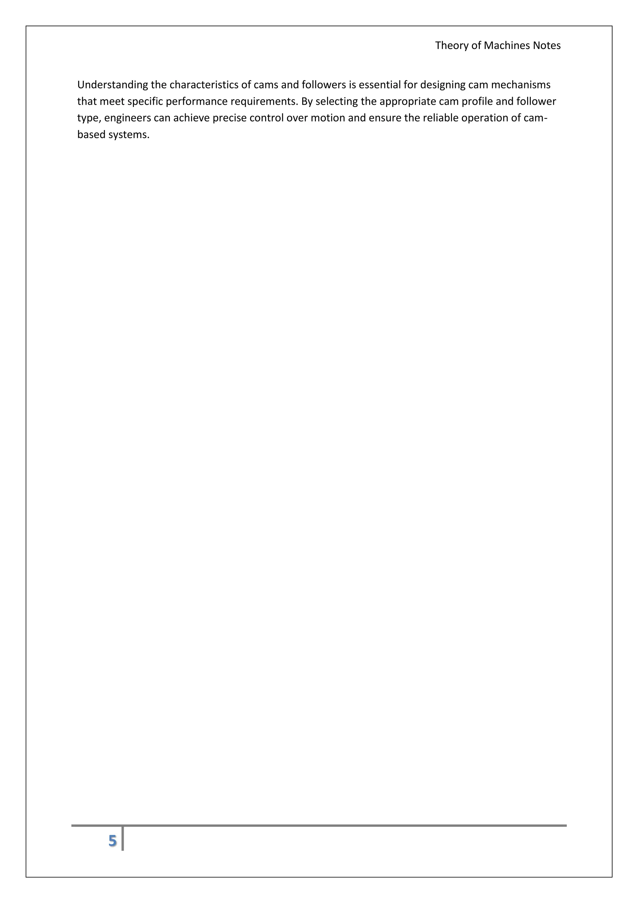 Theory of Machines Notes
5
Understanding the characteristics of cams and followers is essential for designing cam mechanisms
that meet specific performance requirements. By selecting the appropriate cam profile and follower
type, engineers can achieve precise control over motion and ensure the reliable operation of cam-
based systems.
 