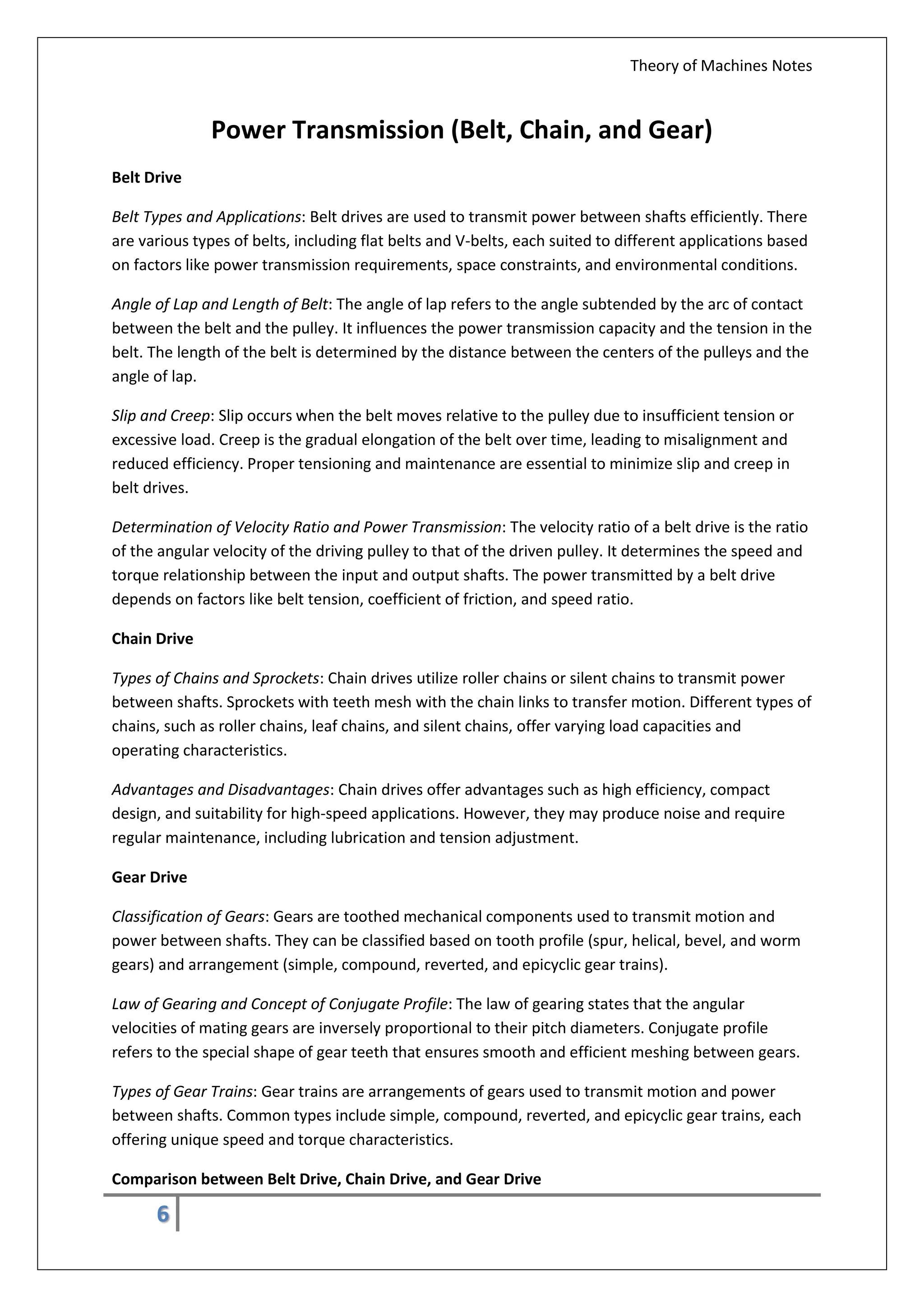 Theory of Machines Notes
6
Power Transmission (Belt, Chain, and Gear)
Belt Drive
Belt Types and Applications: Belt drives are used to transmit power between shafts efficiently. There
are various types of belts, including flat belts and V-belts, each suited to different applications based
on factors like power transmission requirements, space constraints, and environmental conditions.
Angle of Lap and Length of Belt: The angle of lap refers to the angle subtended by the arc of contact
between the belt and the pulley. It influences the power transmission capacity and the tension in the
belt. The length of the belt is determined by the distance between the centers of the pulleys and the
angle of lap.
Slip and Creep: Slip occurs when the belt moves relative to the pulley due to insufficient tension or
excessive load. Creep is the gradual elongation of the belt over time, leading to misalignment and
reduced efficiency. Proper tensioning and maintenance are essential to minimize slip and creep in
belt drives.
Determination of Velocity Ratio and Power Transmission: The velocity ratio of a belt drive is the ratio
of the angular velocity of the driving pulley to that of the driven pulley. It determines the speed and
torque relationship between the input and output shafts. The power transmitted by a belt drive
depends on factors like belt tension, coefficient of friction, and speed ratio.
Chain Drive
Types of Chains and Sprockets: Chain drives utilize roller chains or silent chains to transmit power
between shafts. Sprockets with teeth mesh with the chain links to transfer motion. Different types of
chains, such as roller chains, leaf chains, and silent chains, offer varying load capacities and
operating characteristics.
Advantages and Disadvantages: Chain drives offer advantages such as high efficiency, compact
design, and suitability for high-speed applications. However, they may produce noise and require
regular maintenance, including lubrication and tension adjustment.
Gear Drive
Classification of Gears: Gears are toothed mechanical components used to transmit motion and
power between shafts. They can be classified based on tooth profile (spur, helical, bevel, and worm
gears) and arrangement (simple, compound, reverted, and epicyclic gear trains).
Law of Gearing and Concept of Conjugate Profile: The law of gearing states that the angular
velocities of mating gears are inversely proportional to their pitch diameters. Conjugate profile
refers to the special shape of gear teeth that ensures smooth and efficient meshing between gears.
Types of Gear Trains: Gear trains are arrangements of gears used to transmit motion and power
between shafts. Common types include simple, compound, reverted, and epicyclic gear trains, each
offering unique speed and torque characteristics.
Comparison between Belt Drive, Chain Drive, and Gear Drive
 