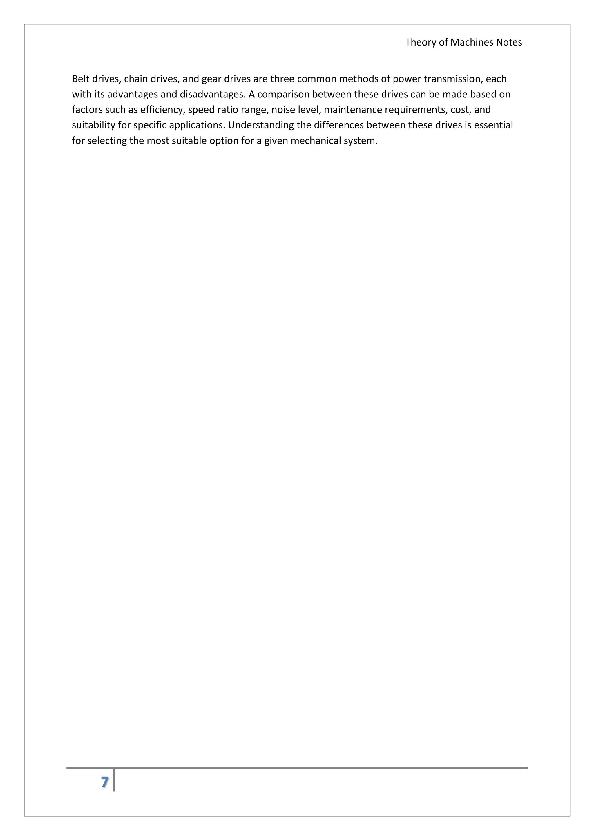 Theory of Machines Notes
7
Belt drives, chain drives, and gear drives are three common methods of power transmission, each
with its advantages and disadvantages. A comparison between these drives can be made based on
factors such as efficiency, speed ratio range, noise level, maintenance requirements, cost, and
suitability for specific applications. Understanding the differences between these drives is essential
for selecting the most suitable option for a given mechanical system.
 