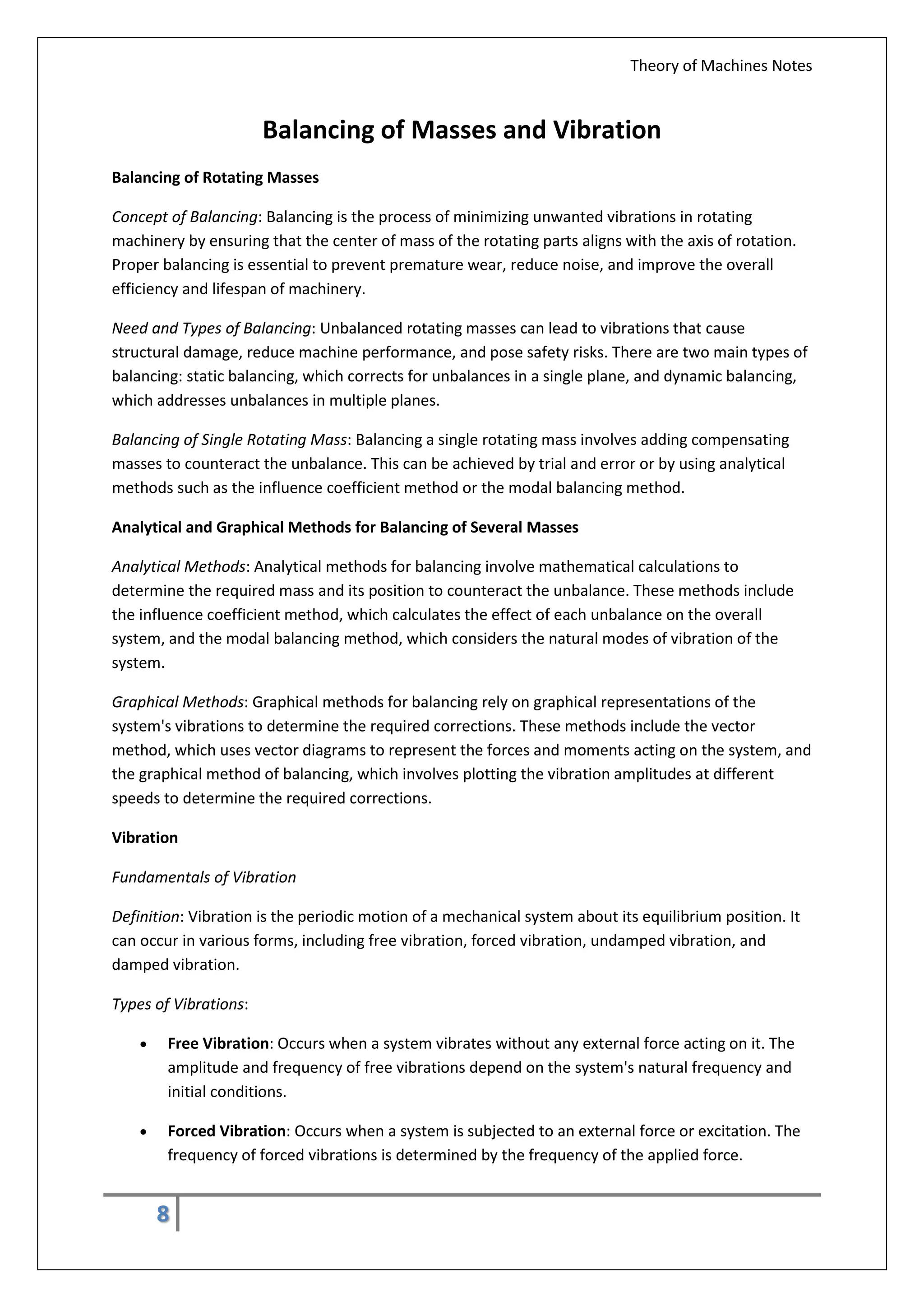 Theory of Machines Notes
8
Balancing of Masses and Vibration
Balancing of Rotating Masses
Concept of Balancing: Balancing is the process of minimizing unwanted vibrations in rotating
machinery by ensuring that the center of mass of the rotating parts aligns with the axis of rotation.
Proper balancing is essential to prevent premature wear, reduce noise, and improve the overall
efficiency and lifespan of machinery.
Need and Types of Balancing: Unbalanced rotating masses can lead to vibrations that cause
structural damage, reduce machine performance, and pose safety risks. There are two main types of
balancing: static balancing, which corrects for unbalances in a single plane, and dynamic balancing,
which addresses unbalances in multiple planes.
Balancing of Single Rotating Mass: Balancing a single rotating mass involves adding compensating
masses to counteract the unbalance. This can be achieved by trial and error or by using analytical
methods such as the influence coefficient method or the modal balancing method.
Analytical and Graphical Methods for Balancing of Several Masses
Analytical Methods: Analytical methods for balancing involve mathematical calculations to
determine the required mass and its position to counteract the unbalance. These methods include
the influence coefficient method, which calculates the effect of each unbalance on the overall
system, and the modal balancing method, which considers the natural modes of vibration of the
system.
Graphical Methods: Graphical methods for balancing rely on graphical representations of the
system's vibrations to determine the required corrections. These methods include the vector
method, which uses vector diagrams to represent the forces and moments acting on the system, and
the graphical method of balancing, which involves plotting the vibration amplitudes at different
speeds to determine the required corrections.
Vibration
Fundamentals of Vibration
Definition: Vibration is the periodic motion of a mechanical system about its equilibrium position. It
can occur in various forms, including free vibration, forced vibration, undamped vibration, and
damped vibration.
Types of Vibrations:
 Free Vibration: Occurs when a system vibrates without any external force acting on it. The
amplitude and frequency of free vibrations depend on the system's natural frequency and
initial conditions.
 Forced Vibration: Occurs when a system is subjected to an external force or excitation. The
frequency of forced vibrations is determined by the frequency of the applied force.
 