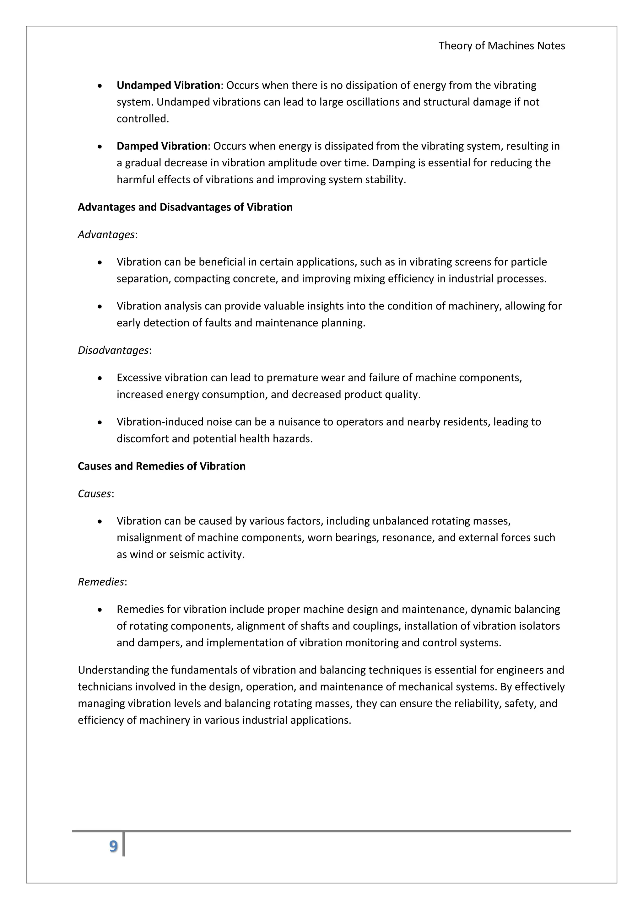 Theory of Machines Notes
9
 Undamped Vibration: Occurs when there is no dissipation of energy from the vibrating
system. Undamped vibrations can lead to large oscillations and structural damage if not
controlled.
 Damped Vibration: Occurs when energy is dissipated from the vibrating system, resulting in
a gradual decrease in vibration amplitude over time. Damping is essential for reducing the
harmful effects of vibrations and improving system stability.
Advantages and Disadvantages of Vibration
Advantages:
 Vibration can be beneficial in certain applications, such as in vibrating screens for particle
separation, compacting concrete, and improving mixing efficiency in industrial processes.
 Vibration analysis can provide valuable insights into the condition of machinery, allowing for
early detection of faults and maintenance planning.
Disadvantages:
 Excessive vibration can lead to premature wear and failure of machine components,
increased energy consumption, and decreased product quality.
 Vibration-induced noise can be a nuisance to operators and nearby residents, leading to
discomfort and potential health hazards.
Causes and Remedies of Vibration
Causes:
 Vibration can be caused by various factors, including unbalanced rotating masses,
misalignment of machine components, worn bearings, resonance, and external forces such
as wind or seismic activity.
Remedies:
 Remedies for vibration include proper machine design and maintenance, dynamic balancing
of rotating components, alignment of shafts and couplings, installation of vibration isolators
and dampers, and implementation of vibration monitoring and control systems.
Understanding the fundamentals of vibration and balancing techniques is essential for engineers and
technicians involved in the design, operation, and maintenance of mechanical systems. By effectively
managing vibration levels and balancing rotating masses, they can ensure the reliability, safety, and
efficiency of machinery in various industrial applications.
 
