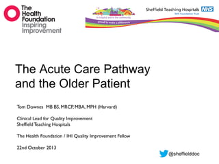The Acute Care Pathway
and the Older Patient
Tom Downes MB BS, MRCP, MBA, MPH (Harvard)
Clinical Lead for Quality Improvement
Sheffield Teaching Hospitals
The Health Foundation / IHI Quality Improvement Fellow
22nd October 2013
@sheffielddoc

 